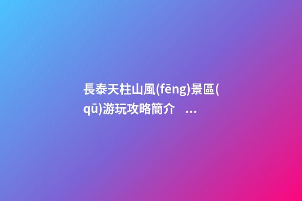 長泰天柱山風(fēng)景區(qū)游玩攻略簡介，必打卡景點介紹